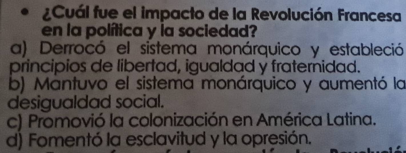 ¿Cuál fue el impacto de la Revolución Francesa
en la política y la sociedad?
a) Derrocó el sistema monárquico y estableció
principios de libertad, igualdad y fraternidad.
b) Mantuvo el sistema monárquico y aumentó la
desigualdad social.
c) Promovió la colonización en América Latina.
d) Fomentó la esclavitud y la opresión.