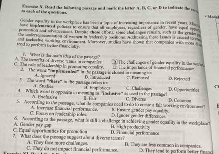 to each of the questions. Exercise X. Read the following passage and mark the letter A, B, C, or D to indicate the co * Modal
Gender equality in the workplace has been a topic of increasing importance in recent years. May
have implemented policies to ensure that all employees, regardless of gender, have equal oppen
promotion and advancement. Despite these efforts, some challenges remain, such as the gender 
the underrepresentation of women in leadership positions. Addressing these issues is crucial to c
and inclusive working environment. Moreover, studies have shown that companies with more dive
tend to perform better financially.
1. What is the main idea of the passage?
A. The benefits of diverse teams in companies. B. The challenges of gender equality in the wor
C. The role of leadership in promoting equality. D. The importance of financial performance.
2. The word 'implemented" in the passage is closest in meaning to:
A. Ignored B. Introduced C. Removed D. Rejected
3. The word "these" in the passage refers to C. Challenges D. Opportunities
A. Studies B. Employees
Cl
4. Which word is opposite in meaning to 'inclusive'' as used in the passage? C. Diverse D. Common
A. Exclusive B. Fair
5. According to the passage, what do companies need to do to create a fair working environment?
A. Increase financial performance. B. Ensure gender pay equality.
C. Focus on leadership roles. D. Ignore gender differences.
6. According to the passage, what is still a challenge in achieving gender equality in the workplace?
A. Gender pay gap B. High productivity
C. Equal opportunities for promotion D. Financial performance
7. What does the passage suggest about diverse teams?
A. They face more challenges. B. They are less common in companies.
C. They do not impact financial performance. D. They tend to perform better financi