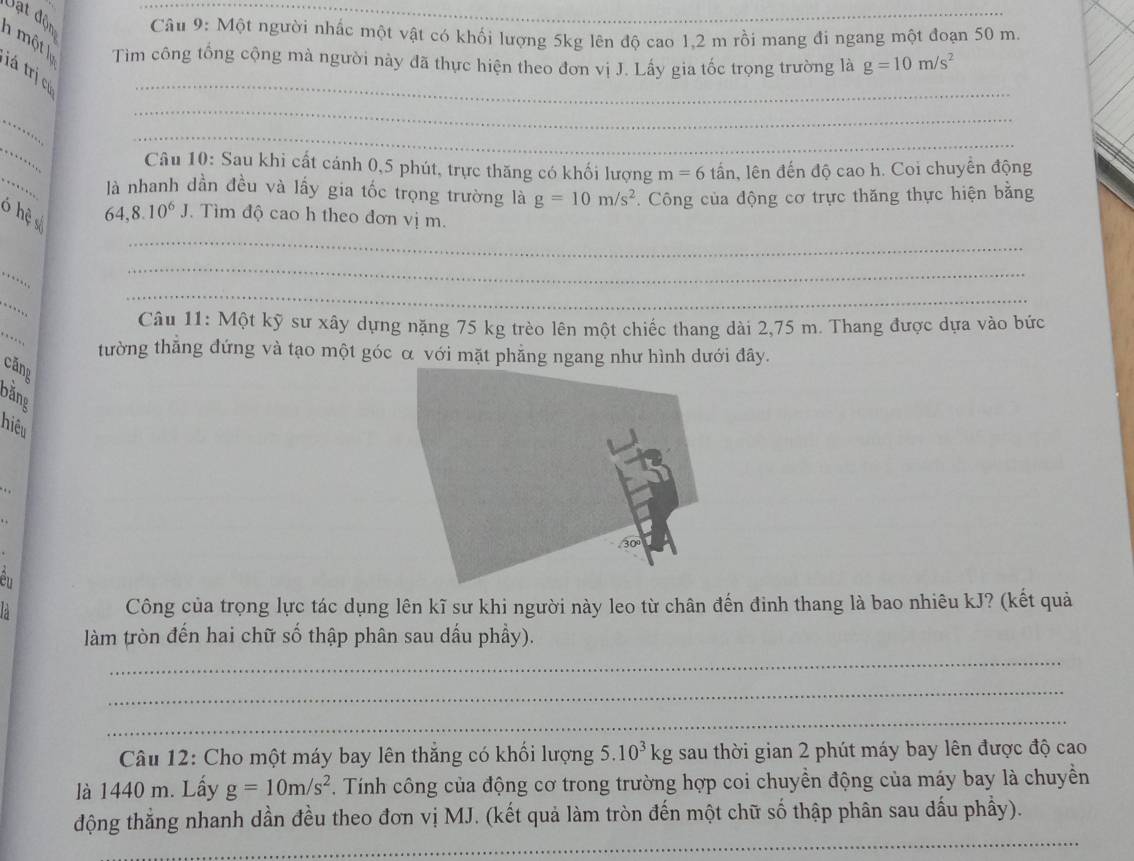 một lự Vạt độn  Câu 9: Một người nhấc một vật có khối lượng 5kg lên độ cao 1,2 m rồi mang đi ngang một đoạn 50 m.
Tìm công tổng cộng mà người này đã thực hiện theo đơn vị J. Lấy gia tốc trọng trường là g=10m/s^2
tá trị cú
_
_
_
_
_
_
Câu 10: Sau khi cất cánh 0,5 phút, trực thăng có khối lượng m=6 lấn, lên đến độ cao h. Coi chuyên động
là nhanh dần đều và lấy gia tốc trọng trường là g=10m/s^2 *. Công của động cơ trực thăng thực hiện bằng
_
ó hệ s
64,8.10^6J Tìm độ cao h theo đơn vị m.
_
  
_
_
` , .
_
_
Câu 11: Một kỹ sư xây dựng nặng 75 kg trèo lên một chiếc thang dài 2,75 m. Thang được dựa vào bức
tường thẳng đứng và tạo một góc α với mặt phẳng ngang như hình dưới đây.
căng
bằng
hiểu
ển
: Công của trọng lực tác dụng lên kĩ sư khi người này leo từ chân đến đinh thang là bao nhiêu kJ? (kết quả
làm tròn đến hai chữ số thập phân sau dấu phầy).
_
_
_
Câu 12: Cho một máy bay lên thắng có khối lượng 5.10^3kg sau thời gian 2 phút máy bay lên được độ cao
là 1440 m. Lấy g=10m/s^2. Tính công của động cơ trong trường hợp coi chuyền động của máy bay là chuyền
_
động thẳng nhanh dần đều theo đơn vị MJ. (kết quả làm tròn đến một chữ số thập phân sau dấu phầy).