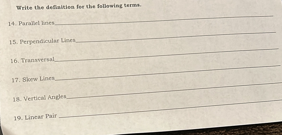 Write the definition for the following terms. 
14. Parallel lines 
_ 
15. Perpendicular Lines 
_ 
16. Transversal 
_ 
17. Skew Lines 
_ 
18. Vertical Angles 
_ 
19. Linear Pair