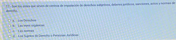 17.- Son los entes que sirven de centros de imputación de derechos subjetivos, deberes jurídicos, sanciones, actos y normas de
derecho.
a. Los Derechos
b. Las leyes orgánicas
c. Las normas
d. Los Sujetos de Derecho o Personas Jurídicas