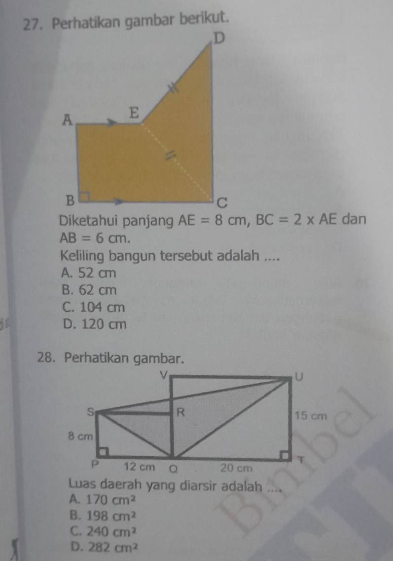 Perhatikan gambar berikut.
Diketahui panjang AE=8cm, BC=2* AE dan
AB=6cm. 
Keliling bangun tersebut adalah ....
A. 52 cm
B. 62 cm
C. 104 cm
1 D. 120 cm
28. Perhatikan gambar.
Luas daerah yang diarsir adalah
A. 170cm^2
B. 198cm^2
C. 240cm^2
D. 282cm^2