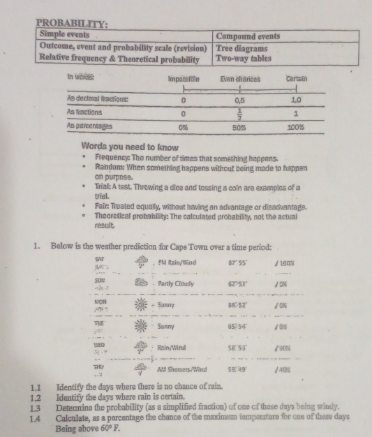 PROBA
Words you need to know
Frequency: The number of times that something happens.
Random: When something happens without being made to happen
on purpose.
Trial: A test. Throwing a dice and tossing a coln are examples of a
trial.
Fair: Treated equally, without having an advantage or disadvantage.
Theoretical probability: The calculated probability, not the actual
result.
1. Below is the weather prediction for Cape Town over a time period:
SNT
B PM Rain/Wind 67° S5' ∫ 190%
_
SUN Partly Cloudy 62'51' /0%
MON Sunny 58°-52° √0%
ju? “
_
_
TE Sanny 65) 5
WED
7 · " Rain/Wind 58°  53' /91%
_
THU AM Showers/Wind 59.49° /4:08
1.1 Identify the days where there is no chance of rain.
1.2 Identify the days where rain is certain.
1.3 Determine the probability (as a simplified fraction) of one of these days being windy.
1.4 Calculate, as a percentage the chance of the maximum tempenture for one of these days
Being above 60°F.