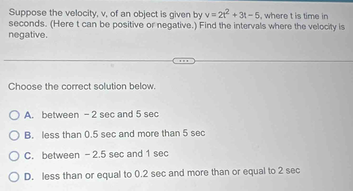 Suppose the velocity, v, of an object is given by v=2t^2+3t-5 , where t is time in
seconds. (Here t can be positive or negative.) Find the intervals where the velocity is
negative.
Choose the correct solution below.
A. between - 2 sec and 5 sec
B. less than 0.5 sec and more than 5 sec
C. between -2.5 sec and 1 sec
D. less than or equal to 0.2 sec and more than or equal to 2 sec