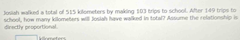 Josiah walked a total of 515 kilometers by making 103 trips to school. After 149 trips to 
school, how many kilometers will Josiah have walked in total? Assume the relationship is 
directly proportional.
kilometers