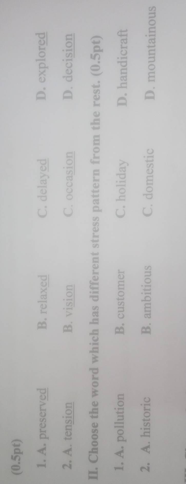 A. preserved B. relaxed C. delayed D. explored
2. A. tension B. vision C. occasion D. decision
II. Choose the word which has different stress pattern from the rest. (0.5pt)
1. A. pollution B. customer C. holiday D. handicraft
2. A. historic B. ambitious C. domestic D. mountainous