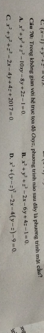 (x-1)+y^2+z=sqrt(13). 
Câu 70: Trong không gian với hệ trục tọa độ Oxyz, phương trình nào sau đây là phương trình mặt cầu?
A. x^2+y^2+z^2-10xy-8y+2z-1=0.
B. x^2+y^2+z^2-2x-6y+4z-1=0. 
jng
C. x^2+y^2+z^2-2x-4y+4z+2017=0. D. x^2+(y-z)^2-2x-4(y-z)-9=0. 
i