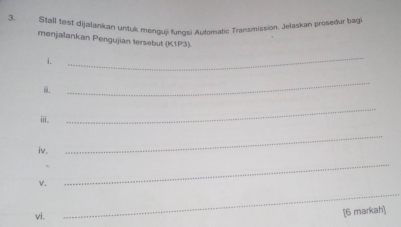 Stall test dijalankan untuk menguji fungsi Automatic Transmission. Jelaskan prosedur bagi 
menjalankan Pengujian tersebut (K1P3). 
i. 
_ 
ⅱ. 
_ 
ⅲ. 
_ 
iv. 
_ 
V. 
_ 
vi. 
_ 
[6 markah]