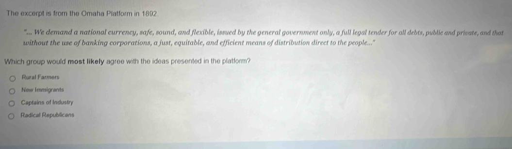 The excerpt is from the Omaha Platform in 1892.
"... We demand a national currency, safe, sound, and flexible, issued by the general government only, a full legal tender for all debts, public and private, and that
without the use of banking corporations, a just, equitable, and efficient means of distribution direct to the people..."
Which group would most likely agree with the ideas presented in the platform?
Rural Farmers
New Immigrants
Captains of Industry
Radical Republicans