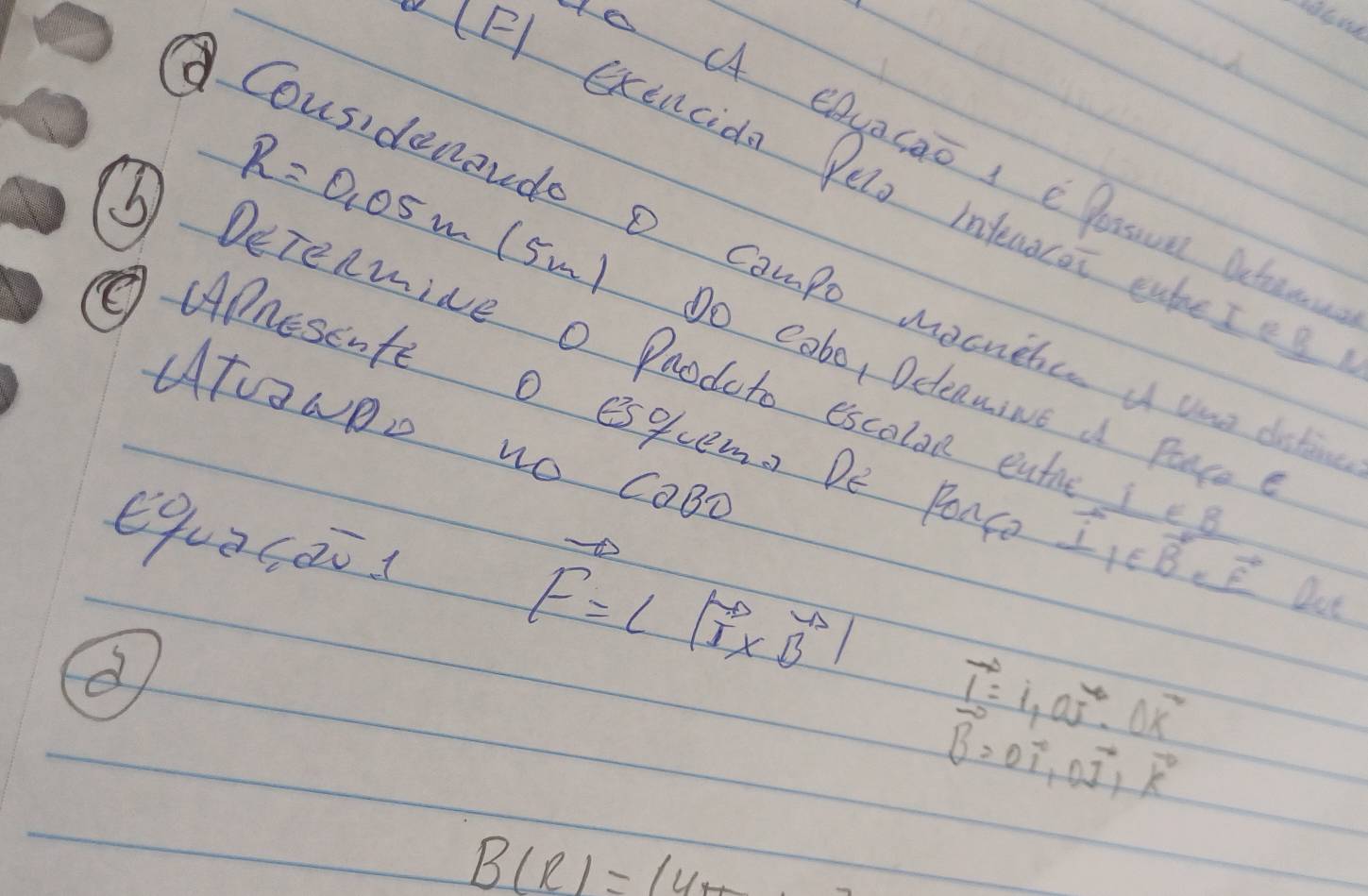 A eAyacao 1 e lassoa Deten 
(F) exencida Pelo infecorot eateIeg 
Cousidenoudo o Campo mochetce u use dik
R=0.05 m (5m) Do cobe, DelenwiNe d Pace 
③ Derenwive o Paodoto escalan eu 
ATUaNDD NO COBC 
②APnesente O esquem. De Ponc i_1∈ vector Bevector evector f lot 
equacài
vector F=lvector I* vector Bl
vector I=1,vector vector vector vector I· 0overline x^2
vector B=0vector i, 0vector j, vector k
B(R)=14