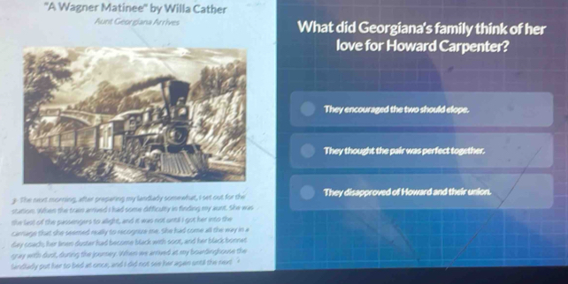 ''A Wagner Matinee'' by Willa Cather
Aunt Georgíana Arrives What did Georgiana's family think of her
love for Howard Carpenter?
They encouraged the two should elope.
They thought the pair was perfect together.
3. The nort morning, after preparing my landlady somewhat, I set out for the They disapproved of Howard and their union.
station. When the train arruved I had some difficulty in finding my aunt. She was
the lest of the passengers to allight, and it was not until I got her into the
carrage that she seemed really to recognuze me. She had come all the way in a
day coach; her linen duster had become black with soot, and her black bonnet
rray with dust, during the journey. When we arrived at my boardinghouse the
landladly put her to bed at once, and I did not see her agan until the next '