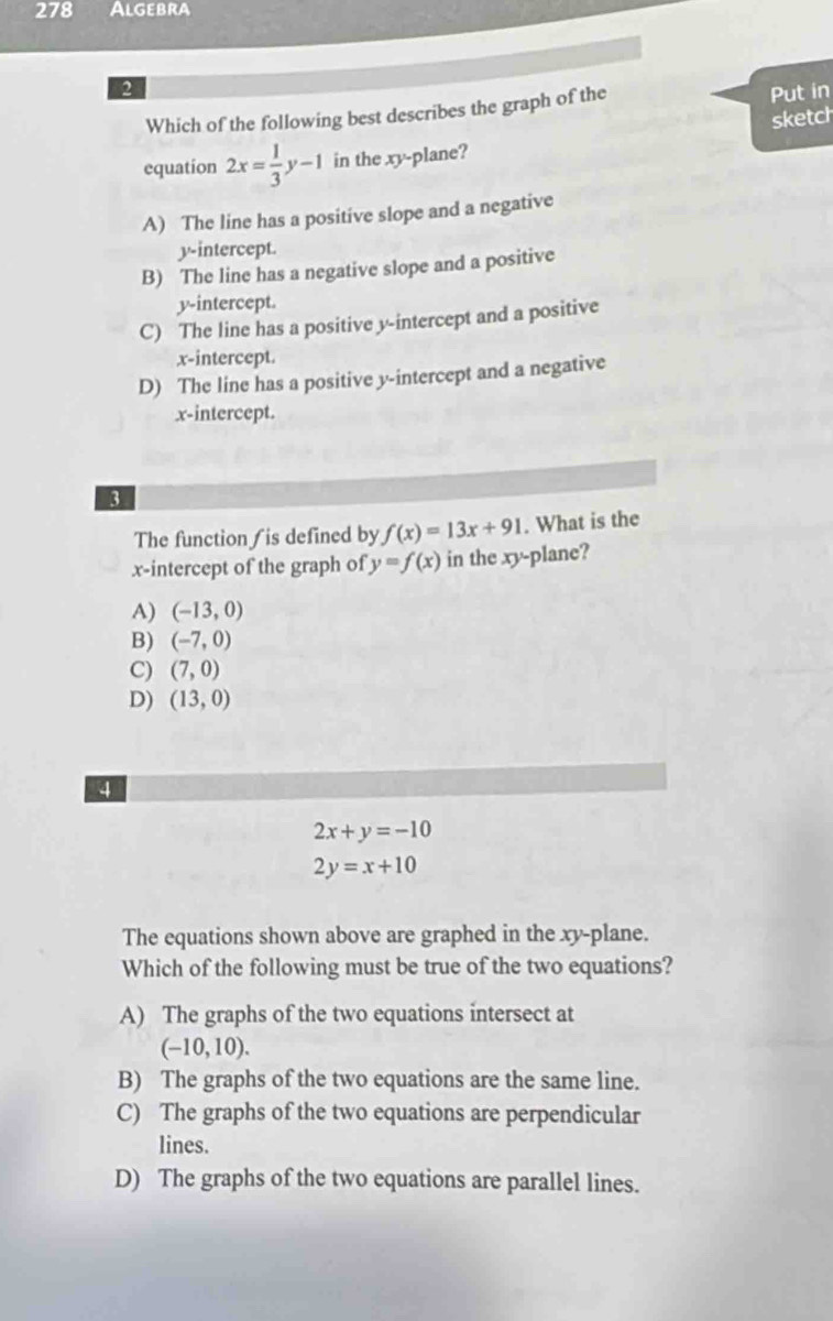 278 Algebra
2
Which of the following best describes the graph of the Put in
sketch
equation 2x= 1/3 y-1 in the xy -plane?
A) The line has a positive slope and a negative
y-intercept.
B) The line has a negative slope and a positive
y-intercept.
C) The line has a positive y-intercept and a positive
x-intercept.
D) The line has a positive y-intercept and a negative
x-intercept.
3
The function ∫ is defined by f(x)=13x+91. What is the
x-intercept of the graph of y=f(x) in the xy -plane?
A) (-13,0)
B) (-7,0)
C) (7,0)
D) (13,0)
4
2x+y=-10
2y=x+10
The equations shown above are graphed in the xy -plane.
Which of the following must be true of the two equations?
A) The graphs of the two equations intersect at
(-10,10). 
B) The graphs of the two equations are the same line.
C) The graphs of the two equations are perpendicular
lines.
D) The graphs of the two equations are parallel lines.