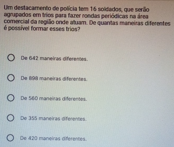 Um destacamento de polícia tem 16 soldados, que serão
agrupados em trios para fazer rondas periódicas na área
comercial da região onde atuam. De quantas maneiras diferentes
é possível formar esses trios?
De 642 maneiras diferentes.
De 898 maneiras diferentes.
De 560 maneiras diferentes.
De 355 maneiras diferentes.
De 420 maneiras diferentes.