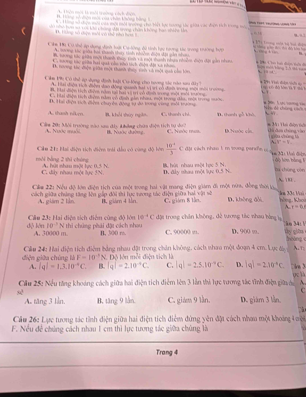 Bai Tạp trác nghiệm vật l 1  ý
. Diện môi là môi trường cách điện
B. Hằng số diện môi của chân không bảng 1 Ông thPt trường long tây
C. Hàng số điện môi của một môi trường cho biết lực trơng tác giữa các điện tích trong môn
vô nhỏ hơn sơ với khi chủng đặt trong chân không bao nhiều lần.
B. 0.2
D. Hằng số điện môi có thể nhỏ hơn 1. 6 0.51 * 271 Trong một hệ hai điện
te tầng gập đôi thi độ lớn lực
Cảu 182 Có thể áp dụng định luật Cu-lông đẻ tỉnh lực tương tác trong trường hợp A. tăng 4 lần B.
A tương tác giữa hai thanh thuy tinh nhiễm điện đặt gần nhau,
B. tương tác giữa một thanh thủy tinh và một thanh nhưa nhiễm điện đặt gần nhau, # 201 Cho hai diện tích di
C. tương tác giữa hai quả cầu nhỏ tích điện đặt xa nhau. A. 10 nC.
Miện môi bằng 2,5 thì tưới
D. tương tác điện giữa một thanh thủy tinh và một quả cầu lớn.
u 291 Hai điện tích q ===
Cầu 19: Có thể áp dụng định luật Cu-lông cho tương tác nào sau dây   có độ lôn là F thì  l
A. Hai điện tích điểm đạo động quanh hai vị trí cổ định trong mội môi trường.  F.
B. Hai điện tích điểm nằm tại hai vị trí có định trong một môi trường
C. Hai điện tích điểm nằm có định gản nhau, một trong đầu, một trong nước.  u 30: Lực tương tác
D. Hai điện tích điểm chuyển động tự do trong cùng môi trường.
Nếu đề chúng cách r
A. thanh niken. B. khối thủy ngắn. C. thanh chi. D. thanh gỗ khô. A.4F.
u 31: Hai diện tích
Cầu 20: Môi trường nào sau đây không chửa điện tích tự do? khi đưa chùng vào
A. Nước muối. B. Nước đường. C. Nước mưa. D.Nước cất.
giữa chúng là
A. F=F.
Cầu 21: Hai điện tích điểm trái đấu có cùng độ lớn  (10^(-4))/3 c đặt cách nhau 1 m trong parafin có cậu 32: Hai điện
môi bằng 2 thì chúng độ lớn bằng F
A. hút nhau một lực 0,5 N. B. hút nhau một lực 5 N. Da chúng còn
C. đây nhau một lực 5N. D. đầy nhau một lực 0.5 N.
A. 18F.
Cầu 22: Nếu độ lớn điện tích của một trong hai vật mang điện giám di một nữa, đồng thời kho
cách giữa chúng tăng lên gắp đôi thi lực tương tác điện giữa hai vật sẽ   u    
A. giám 2 lần. B. giảm 4 lần. C. giám 8 lần. D. không đổi. hông, Khoả
A. r=0.6
Câu 23: Hai điện tích điểm cùng độ lớn 10^(-4)C đặt trong chân không, đê tương tác nhau bằng lự
Câu 3 4: 1
độ lớn 10^(-3) N thì chủng phải đặt cách nhau lấ y i  
A. 30000 m. B. 300 m. C. 90000 m. D. 900 m.
thoáng c
Câu 24: Hai điện tích điểm bằng nhau đặt trong chân không, cách nhau một đoạn 4 cm. Lực đây n A. r_2
điện giữa chúng là F=10^(-5)N. Độ lớn mỗi điện tích là
A. |q|=1.3.10^(-9)C. B. |q|=2.10^(-9)C. C. |q|=2.5.10^(-9)C. D. |q|=2.10^(-8)C. Câu 3
ực là
Câu 25: Nều tăng khoảng cách giữa hai điện tích điểm lên 3 lần thì lực tương tác tĩnh điện giữa ca A.
shat c
C
A. tăng 3 lần, B. tăng 9 lần, C. giảm 9 lần. D. giảm 3 lần.
Câu 26: Lực tương tác tĩnh diện giữa hai điện tích diểm đứng yên đặt cách nhau một khoảng 4ười
F. Nếu đề chúng cách nhau 1 cm thì lực tương tác giữa chúng là
Trang 4