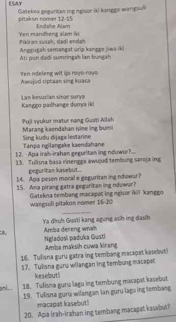 ESAY 
Gatekna geguritan ing ngisor iki kanggo wangsuli 
pitakon nomer 12 - 15
Endahe Alam 
Yen mandheng alam iki 
Pikiran susah, dadi endah 
Anggugah semangat urip kangge jiwa iki 
Ati pun dadi sumringah lan bungah 
Yen ndeleng wit ijo royo-royo 
Awujud ciptaan sing kuasa 
Lan kesucian sinar surya 
Kanggo padhange dunya iki 
Puji syukur matur nang Gusti Ailah 
Marang kaendahan isine ing bumi 
Sing kudu dijaga lestarine 
Tanpa ngilangake kaendahane 
12. Apa irah-irahan geguritan ing nduwur? 
13. Tulisna basa rinengga awujud tembung saroja ing 
geguritan kasebut... 
14. Apa pesen moral e geguritan ing nduwur? 
15. Ana pirang gatra geguritan ing nduwur? 
Gatekna tembang macapat ing ngisor iki! kanggo 
wangsuli pitakon nomer 16-20 
_ 
Ya dhuh Gusti kang agung asih ing dasih 
ca, 
Amba dereng wnah 
Ngladosi paduka Gusti 
Amba maksih cuwa kirang 
16. Tulisna guru gatra ing tembang macapat kasebutl 
17. Tulisna guru wilangan ing tembung macapat 
kesebut! 
ani... 18. Tulisna guru lagu ing tembung macapat kasebut 
19. Tulisna guru wilangan lan guru lagu ing tembang 
macapat kasebut! 
20. Apa irah-irahan ing tembang macapat kasebut?