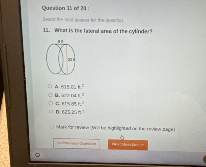 Select the best answer for the question.
11. What is the lateral area of the cylinder?
A. 515.01ft.^2
B. 622.04ft.^2
C. 615.85ft^2
D. 625.25ft.^2
Mark for review (Will be highlighted on the review page)
Previous Question Next Question >