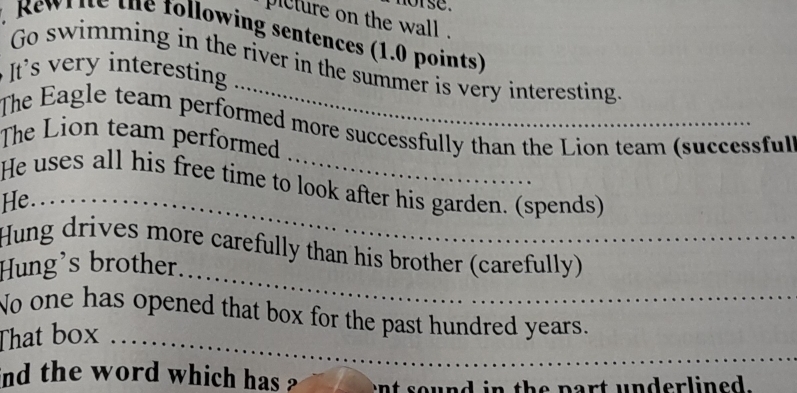 se. 
picture on the wall . 
, Rewr ie the following sentences (1.0 points) 
Go swimming in the river in the summer is very interesting. 
It's very interesting 
The Eagle team performed more successfully than the Lion team (successful) 
The Lion team performed 
He uses all his free time to look after his garden. (spends) 
He... 
_ 
Hung drives more carefully than his brother (carefully) 
Hung's brother. . 
No one has opened that box for the past hundred years. 
That box .. 
ind the word which has ? ent sound in the part underlined.