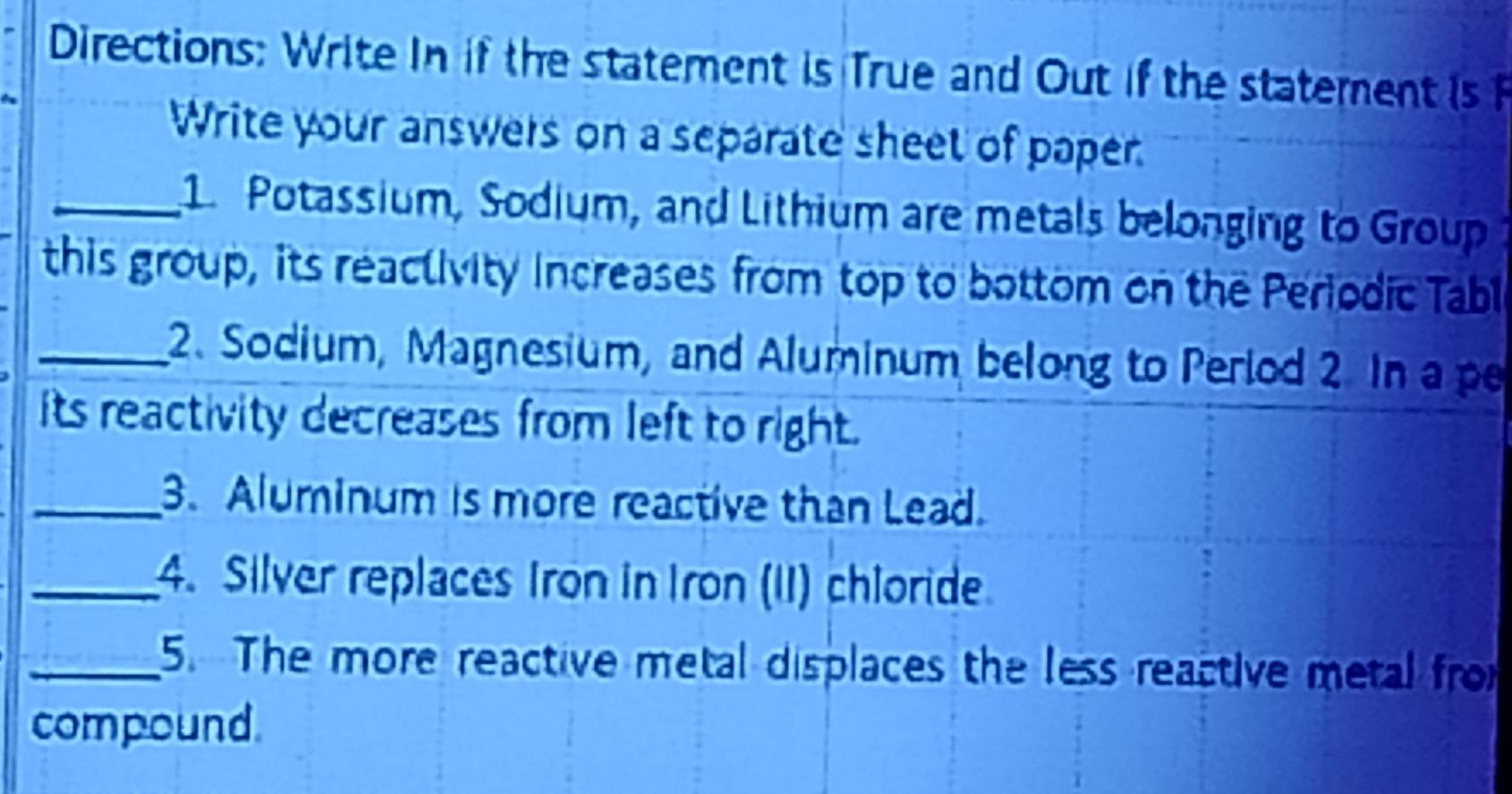 Directions: Write In if the statement is True and Out if the statement is F 
Write your answers on a separate sheet of paper 
_1. Potassium, Sodium, and Lithium are metals belonging to Group 
this group, its reaclivity increases from top to bottom on the Periodic Tabl 
_2. Sodium, Magnesium, and Aluminum belong to Period 2. In a p 
its reactivity decreases from left to right. 
_3. Aluminum is more reactive than Lead. 
_4. Silver replaces Iron in Iron (II) chloride 
_5. The more reactive metal displaces the less reactive metal fro 
compound.