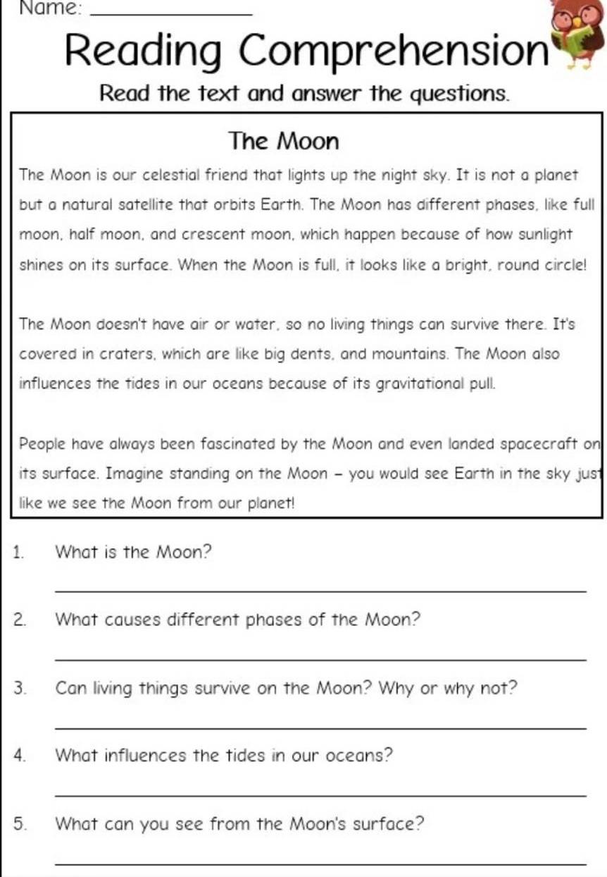 Name:_ 
Reading Comprehension 
Read the text and answer the questions. 
The Moon 
The Moon is our celestial friend that lights up the night sky. It is not a planet 
but a natural satellite that orbits Earth. The Moon has different phases, like full 
moon, half moon, and crescent moon, which happen because of how sunlight 
shines on its surface. When the Moon is full, it looks like a bright, round circle! 
The Moon doesn't have air or water, so no living things can survive there. It's 
covered in craters, which are like big dents, and mountains. The Moon also 
influences the tides in our oceans because of its gravitational pull. 
People have always been fascinated by the Moon and even landed spacecraft on 
its surface. Imagine standing on the Moon - you would see Earth in the sky just 
like we see the Moon from our planet! 
1. What is the Moon? 
_ 
2. What causes different phases of the Moon? 
_ 
3. Can living things survive on the Moon? Why or why not? 
_ 
4. What influences the tides in our oceans? 
_ 
5. What can you see from the Moon's surface? 
_