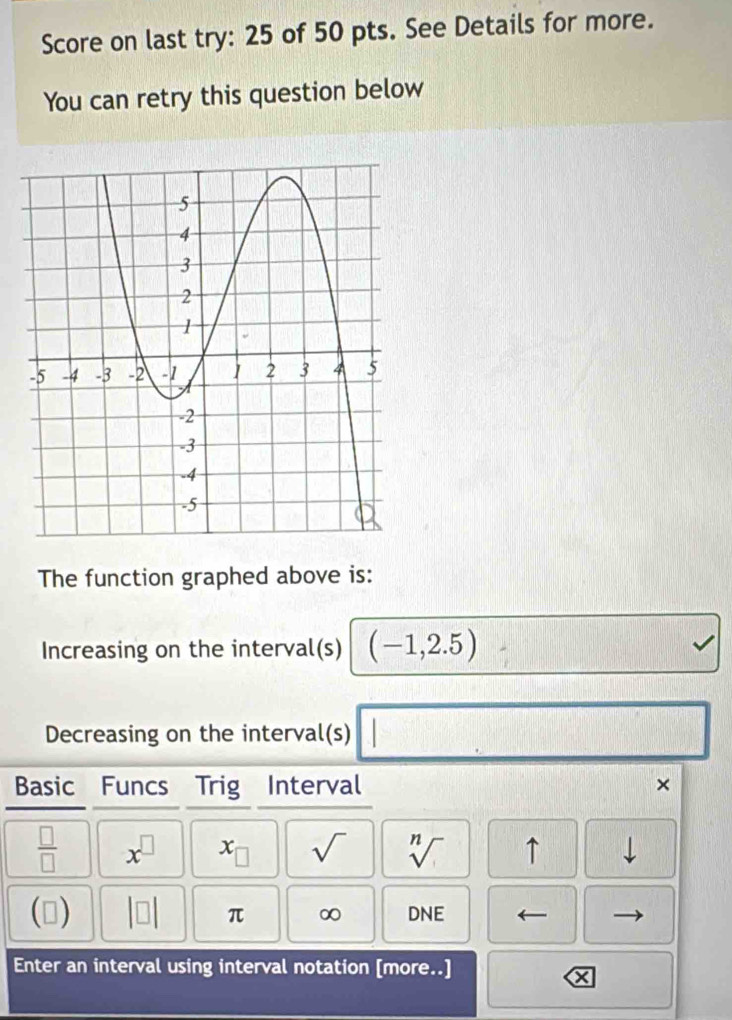 Score on last try: 25 of 50 pts. See Details for more. 
You can retry this question below 
The function graphed above is: 
Increasing on the interval(s) (-1,2.5) sqrt() 
Decreasing on the interval(s) □ □ 
Basic₹ Funcs Trig Interval ×
 □ /□   x^(□) x_□  sqrt() sqrt[n]() ↑ downarrow 
() beginvmatrix □ endvmatrix π ∞ D NE
Enter an interval using interval notation [more..]
X