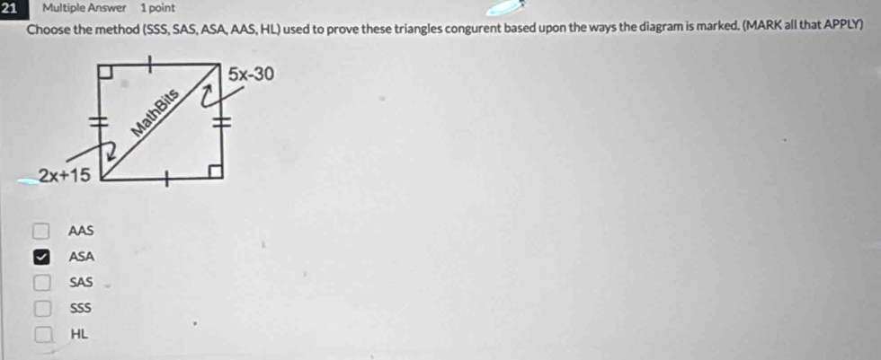 Multiple Answer 1 point
Choose the method (SSS, SAS, ASA, AAS, HL) used to prove these triangles congurent based upon the ways the diagram is marked. (MARK all that APPLY)
AAS
ASA
SAS
SSS
HL