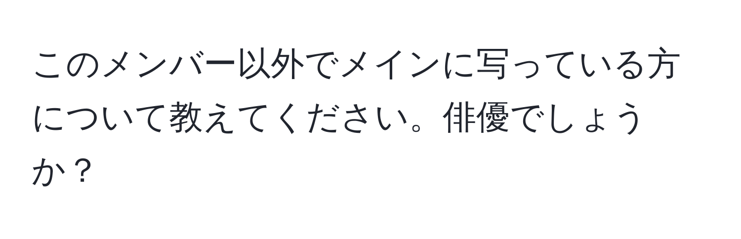 このメンバー以外でメインに写っている方について教えてください。俳優でしょうか？