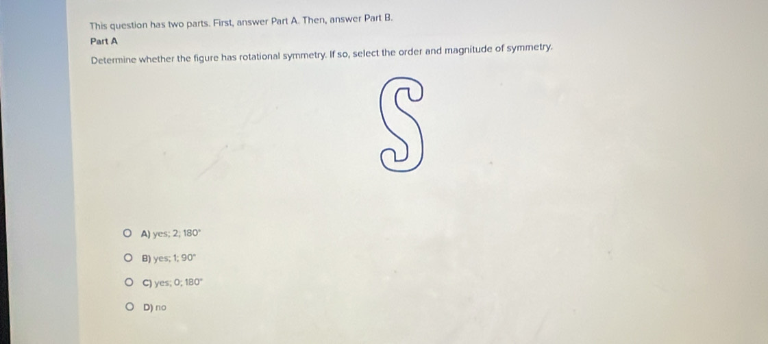 This question has two parts. First, answer Part A. Then, answer Part B.
Part A
Determine whether the figure has rotational symmetry. If so, select the order and magnitude of symmetry.
A) yes 2;180°
B) VC 1;90°
C) yes 0:180°
D) no