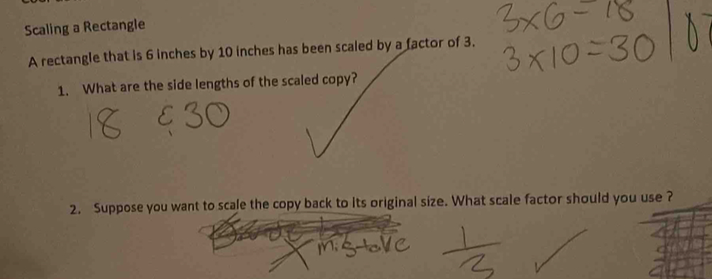 Scaling a Rectangle 
A rectangle that is 6 inches by 10 inches has been scaled by a factor of 3. 
1. What are the side lengths of the scaled copy? 
2. Suppose you want to scale the copy back to its original size. What scale factor should you use ?