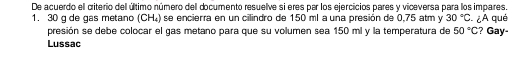 De acuerdo ell criterio dell último número dell documento resuelve si eres par los ejercicios pares y viceversa para los impares. 
1. 30 q de gas metano (CH₄) se encierra en un cilindro de 150 ml a una presión de 0.75 atm y 30°C ¿A qué ? Gay- 
presión se debe colocar el gas metano para que su volumen sea 150 ml y la temperatura de 50°C
Lussac