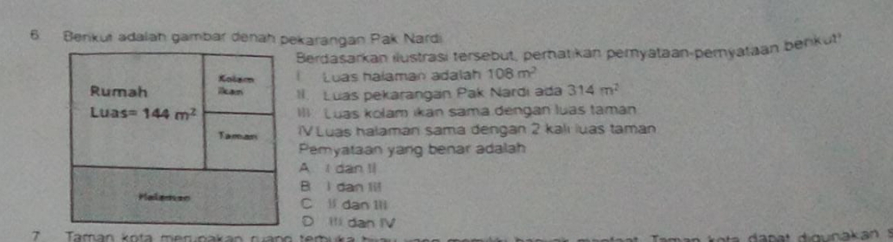 Benkut adalah gambar denah pekarangan Pak Nardi
Berdasarkan ilustrasi tersebut, perhatikan pemyataan-pemyataan benkut
Kolam Luas halaman adalah 108m^2
Rumah la II. Luas pekarangan Pak Nardi ada 314m^2
Luas =144m^2 III Luas kolam ikan sama dengan luas taman
Taman IV Luas halaman sama dengan 2 kali luas taman
Pemyataan yang benar adalah
A l dan l
B l dan lil
Malemso C ll dan Ill
D Ili dan IV
7 Taman kota meruoakan ruang temi
da n at digunakan s