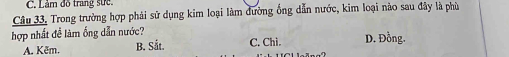 Làm đồ trang sực.
Câu 33. Trong trường hợp phải sử dụng kim loại làm đường ống dẫn nước, kim loại nào sau đây là phù
hợp nhất đề làm ống dẫn nước?
A. Kẽm. B. Sắt. C. Chì.
D. Đồng.