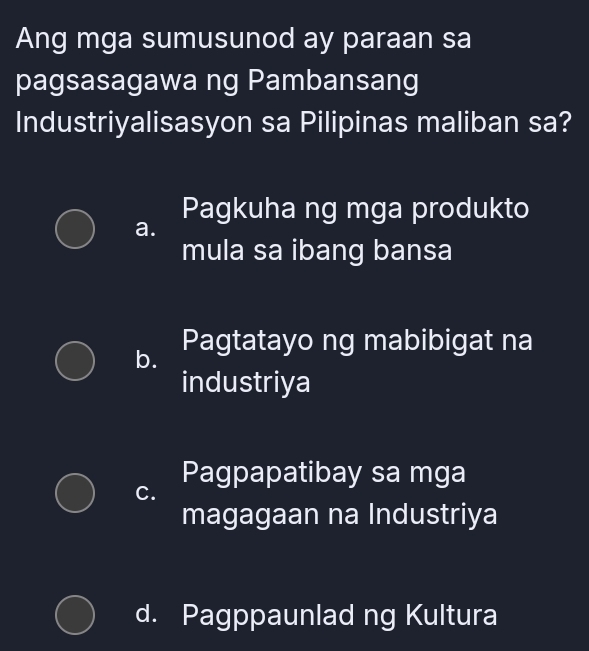 Ang mga sumusunod ay paraan sa
pagsasagawa ng Pambansang
Industriyalisasyon sa Pilipinas maliban sa?
Pagkuha ng mga produkto
a.
mula sa ibang bansa
b. Pagtatayo ng mabibigat na
industriya
Pagpapatibay sa mga
C.
magagaan na Industriya
d. Pagppaunlad ng Kultura