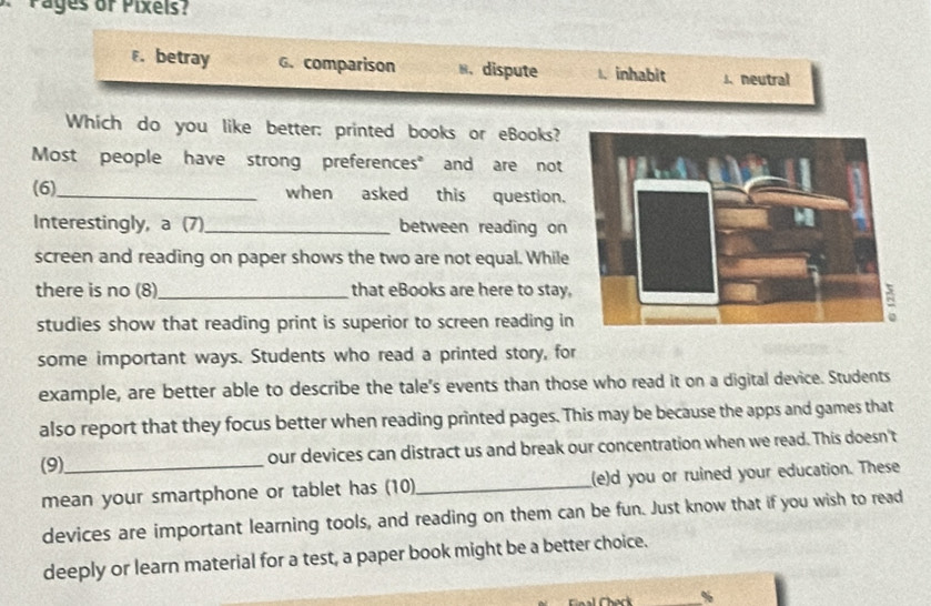 Pages or Pixels?
F. betray G. comparison 8. dispute 1. inhabit s. neutral
Which do you like better; printed books or eBooks?
Most people have strong preferences" and are not
(6)_ when asked this question.
Interestingly, a (7) _between reading on
screen and reading on paper shows the two are not equal. While
there is no (8)_ that eBooks are here to stay
studies show that reading print is superior to screen reading in
some important ways. Students who read a printed story, for
example, are better able to describe the tale's events than those who read it on a digital device. Students
also report that they focus better when reading printed pages. This may be because the apps and games that
(9)_ our devices can distract us and break our concentration when we read. This doesn't
mean your smartphone or tablet has (10)_ (e)d you or ruined your education. These
devices are important learning tools, and reading on them can be fun. Just know that if you wish to read
deeply or learn material for a test, a paper book might be a better choice.
%