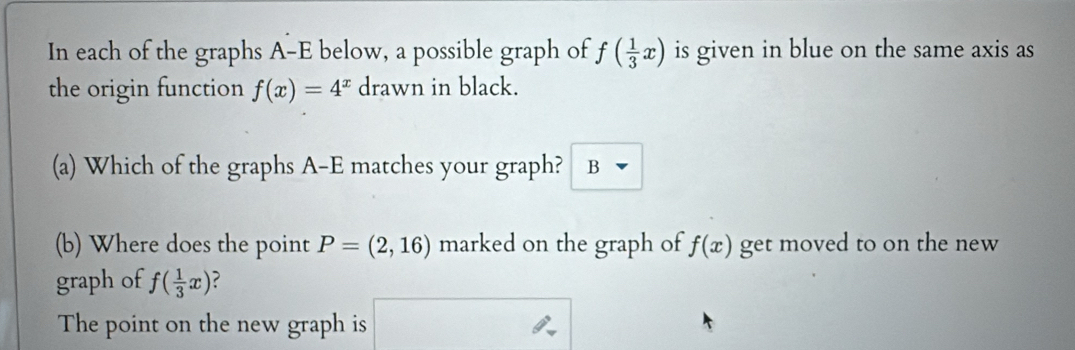 In each of the graphs A-E below, a possible graph of f( 1/3 x) is given in blue on the same axis as 
the origin function f(x)=4^x drawn in black. 
(a) Which of the graphs A-E matches your graph? B 
(b) Where does the point P=(2,16) marked on the graph of f(x) get moved to on the new 
graph of f( 1/3 x) ? 
The point on the new graph is □ 