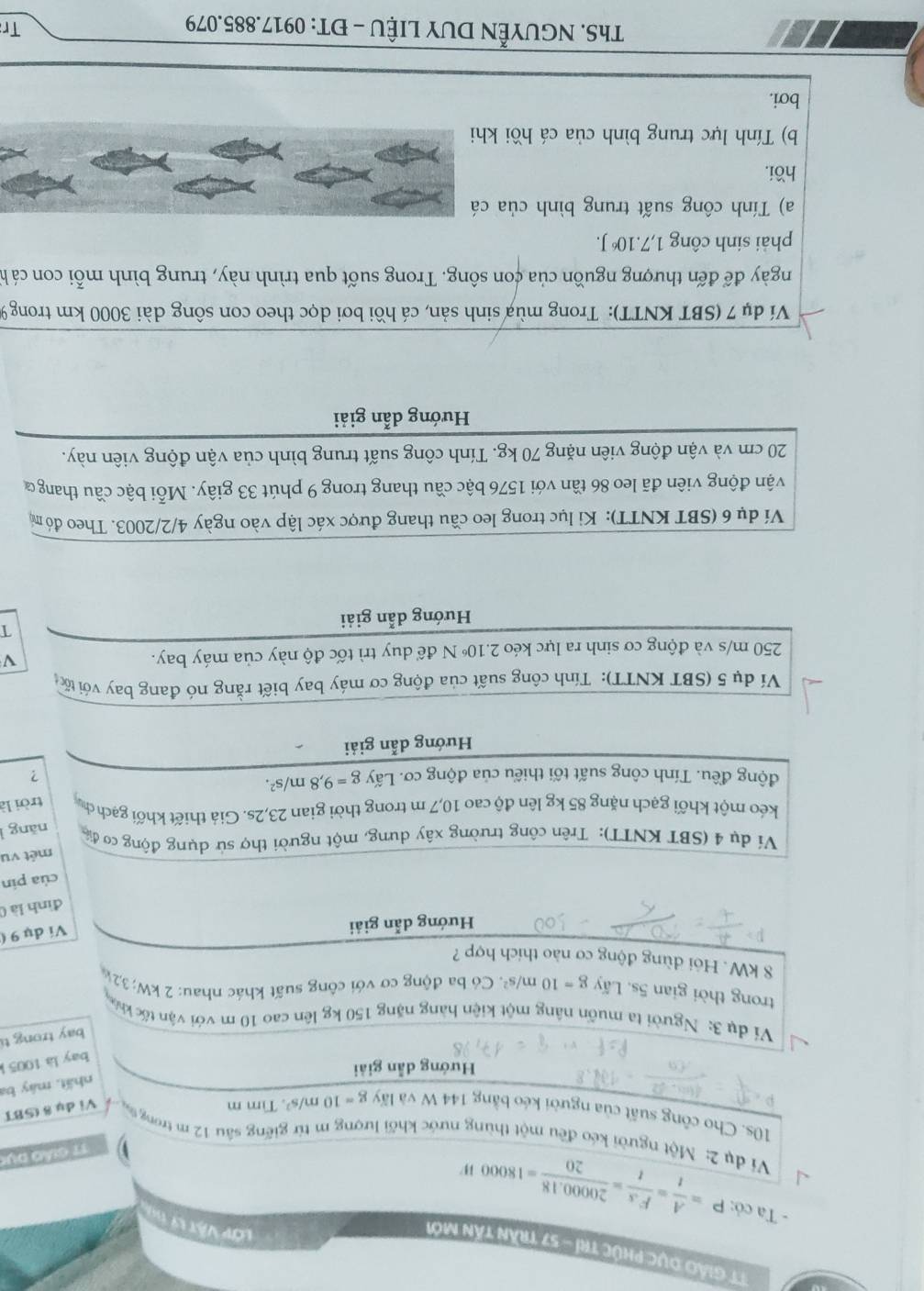 TT Giáo Dục phúc trí - 57 trần tấn mới
Lớp Vật Lý 
- Ta có: P= A/t = Fs/t = (20000.18)/20 =18000W
17 Giảó dục
Vi dụ 2: Một người kéo đều một thùng nước khối lượng m từ giếng sâu 12 m trong ta Vi dụ 8 (SBT
10s. Cho công suất của người kéo bằng 144 W và lấy g=10m/s^2. Tim m
nhất. máy ba
Hướng dẫn giải
bay là 1005 
bay trong tí
Ví dụ 3: Người ta muốn nâng một kiện hàng nặng 150 kg lên cao 10 m với vận tốc kháa
trong thời gian 5s. Lấy g=10m/s^2 Có ba động cơ với công suất khác nhau: 2kW:32k
8 kW. Hỏi dùng động cơ nào thích hợp ?
Hướng dẫn giải
Ví dụ 9 (
đình là 0
của pín
mét vu
Ví dụ 4 (SBT KNTT): Trên công trường xây dựng, một người thợ sử dụng động cơ đi nǎng ì
kéo một khối gạch nặng 85 kg lên độ cao 10,7 m trong thời gian 23,2s. Giả thiết khối gạch ch trời là
động đều. Tính công suất tối thiểu của động cơ. Lấy g=9,8m/s^2. ?
Hướng dẫn giải
Ví dụ 5 (SBT KNTT): Tính công suất của động cơ máy bay biết rằng nó đang bay với tốc
250 m/s và động cơ sinh ra lực kéo 2.1 2.10^6 Nđể duy trì tốc độ này của máy bay. V
T
Hướng dẫn giải
Ví dụ 6 (SBT KNTT): Ki lục trong leo cầu thang được xác lập vào ngày 4/2/2003. Theo đó m
vận động viên đã leo 86 tần với 1576 bậc cầu thang trong 9 phút 33 giây. Mỗi bậc cầu thang ở
20 cm và vận động viên nặng 70 kg. Tính công suất trung bình của vận động viên này.
Hướng dẫn giải
Ví dụ 7 (SBT KNTT): Trong mùa sinh sản, cá hồi bơi dọc theo con sông dài 3000 km trong 9
ngày để đến thượng nguồn của con sông. Trong suốt qua trình này, trung bình mỗi con cá h
phải sinh công 1,7.10 J.
a) Tính công suất trung bình của cá
hồi.
b) Tính lực trung bình của cá hồi khi
bơi.
ThS. NGUYễN DUY LIệU - ĐT: 0917.885.079
Tr