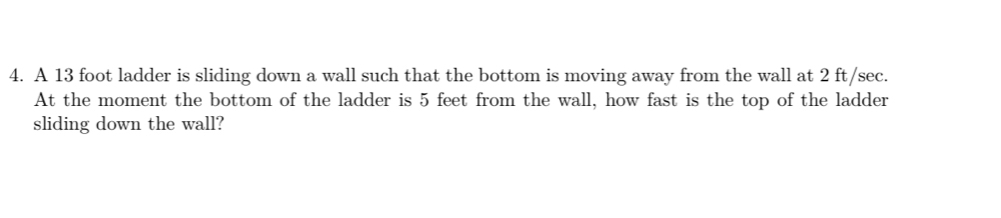 A 13 foot ladder is sliding down a wall such that the bottom is moving away from the wall at 2 ft/sec. 
At the moment the bottom of the ladder is 5 feet from the wall, how fast is the top of the ladder 
sliding down the wall?