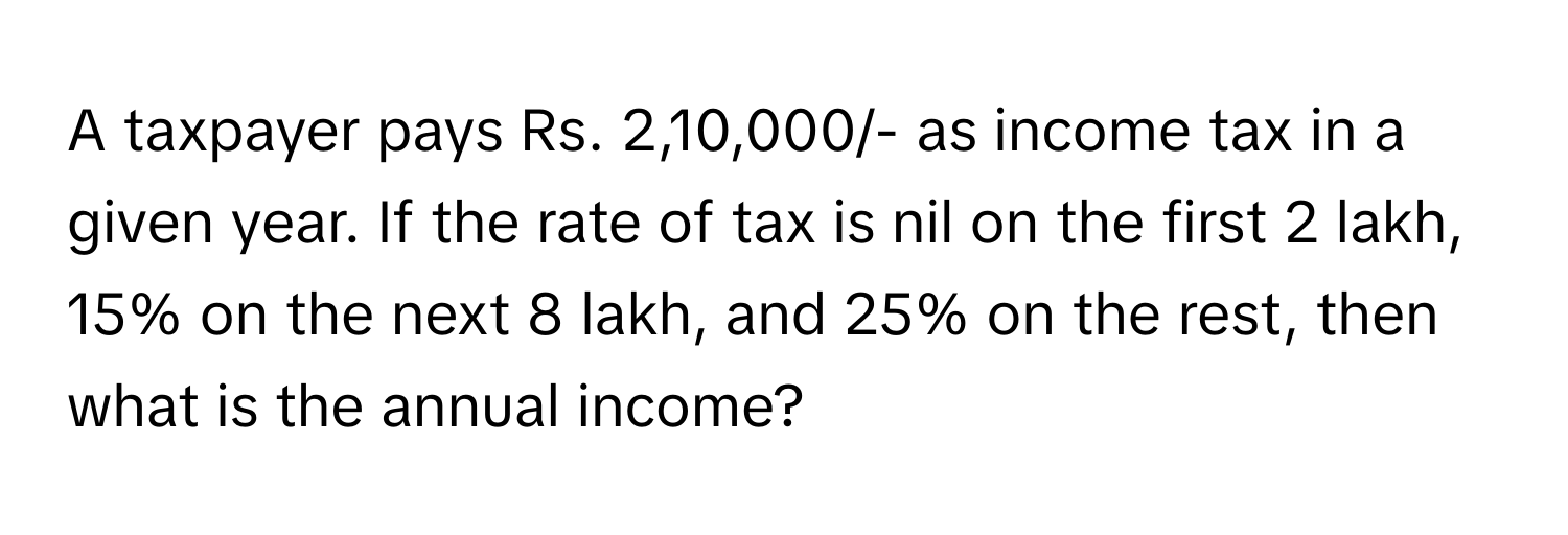 A taxpayer pays Rs. 2,10,000/- as income tax in a given year. If the rate of tax is nil on the first 2 lakh, 15% on the next 8 lakh, and 25% on the rest, then what is the annual income?