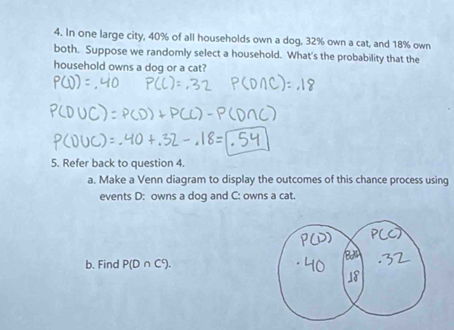 In one large city, 40% of all households own a dog, 32% own a cat, and 18% own 
both. Suppose we randomly select a household. What's the probability that the 
household owns a dog or a cat? 
5. Refer back to question 4. 
a. Make a Venn diagram to display the outcomes of this chance process using 
events D: owns a dog and C: owns a cat. 
b. Find P(D∩ C^c).