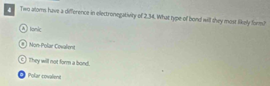 Two atoms have a difference in electronegativity of 2.34. What type of bond will they most likely form?
A) Ionic
B Non-Polar Covalent
They will not form a bond.
D Polar covalent