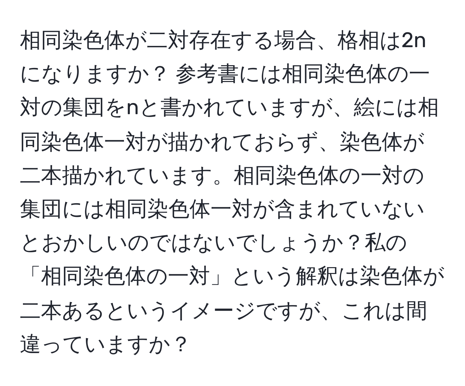 相同染色体が二対存在する場合、格相は2nになりますか？ 参考書には相同染色体の一対の集団をnと書かれていますが、絵には相同染色体一対が描かれておらず、染色体が二本描かれています。相同染色体の一対の集団には相同染色体一対が含まれていないとおかしいのではないでしょうか？私の「相同染色体の一対」という解釈は染色体が二本あるというイメージですが、これは間違っていますか？