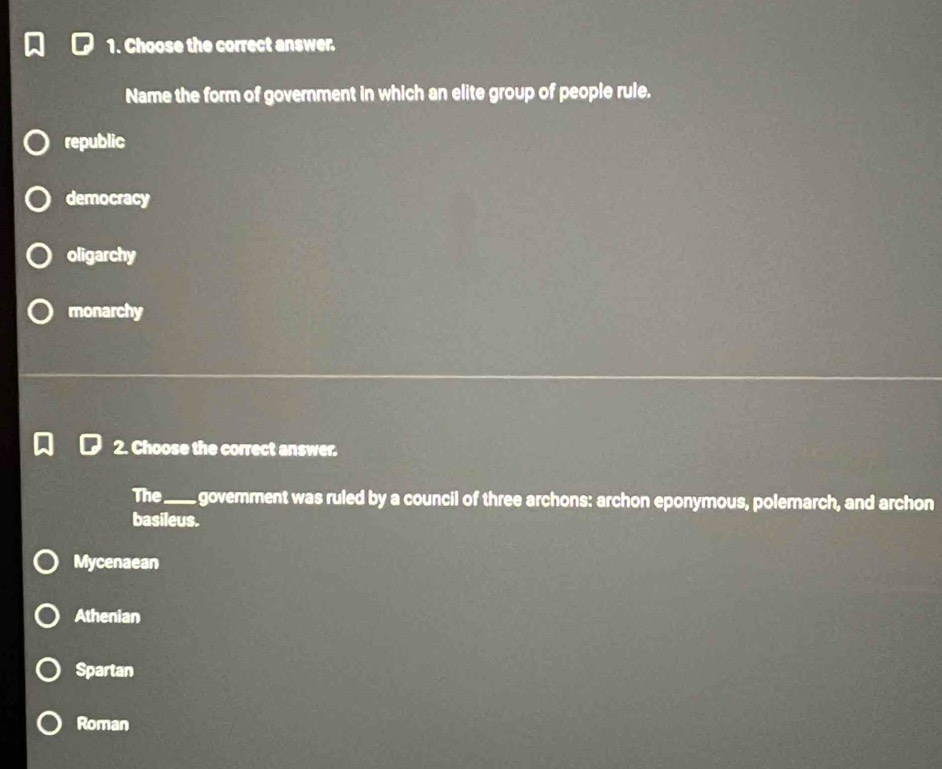 Choose the correct answer.
Name the form of government in which an elite group of people rule.
republic
democracy
oligarchy
monarchy
2. Choose the correct answer.
The_ govemment was ruled by a council of three archons: archon eponymous, polemarch, and archon
basileus.
Mycenaean
Athenian
Spartan
Roman