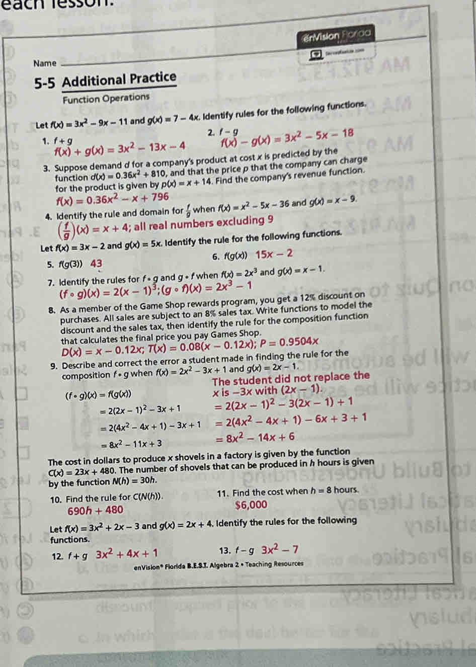 each fesson
enVision Forod
Name
_
5-5 Additional Practice
Function Operations
Let f(x)=3x^2-9x-11 and g(x)=7-4x. Identify rules for the following functions.
2. f-g f(x)-g(x)=3x^2-5x-18
1. f+g f(x)+g(x)=3x^2-13x-4
3. Suppose demand d for a company's product at cost x is predicted by the
function d(x)=0.36x^2+810 , and that the price p that the company can charge
for the product is given by p(x)=x+14. Find the company's revenue function.
f(x)=0.36x^2-x+796
4. Identify the rule and domain for  f/g  when f(x)=x^2-5x-36 and g(x)=x-9.
( f/g )(x)=x+4; all real numbers excluding 9
Let f(x)=3x-2 and g(x)=5x. Identify the rule for the following functions.
6. f(g(x))15x-2
5. f(g(3)) 43 and g(x)=x-1.
7. Identify the rules for (fcirc g)(x)=2(x-1)^3;(gcirc f)(x)=2x^3-1 x g and g ∘ f when f(x)=2x^3
8. As a member of the Game Shop rewards program, you get a 12% discount on
purchases. All sales are subject to an 8% sales tax. Write functions to model the
discount and the sales tax, then identify the rule for the composition function
that calculates the final price you pay Games Shop.
D(x)=x-0.12x;T(x)=0.08(x-0.12x);P=0.9504x
9. Describe and correct the error a student made in finding the rule for the
composition f * g when f(x)=2x^2-3x+1 and g(x)=2x-1.
The student did not replace the
(f· g)(x)=f(g(x))
xis-3x with (2x-1).
=2(2x-1)^2-3x+1 =2(2x-1)^2-3(2x-1)+1
=2(4x^2-4x+1)-3x+1 =2(4x^2-4x+1)-6x+3+1
=8x^2-11x+3
=8x^2-14x+6
The cost in dollars to produce x shovels in a factory is given by the function
C(x)=23x+480. The number of shovels that can be produced in h hours is given
by the function N(h)=30h.
10. Find the rule for C(N(h)). 11. Find the cost when h=8 hours.
690h+480
$6,000
Let f(x)=3x^2+2x-3 and g(x)=2x+4. Identify the rules for the following
functions.
12.f+g3x^2+4x+1
13. f-g3x^2-7
enVision® Florida B.E.S.T. Algebra 2 • Teaching Resources