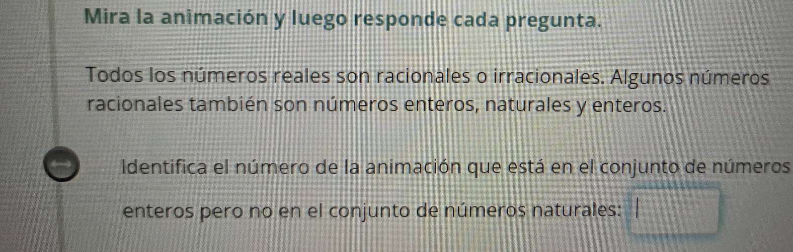 Mira la animación y luego responde cada pregunta. 
Todos los números reales son racionales o irracionales. Algunos números 
racionales también son números enteros, naturales y enteros. 
Identifica el número de la animación que está en el conjunto de números 
enteros pero no en el conjunto de números naturales: