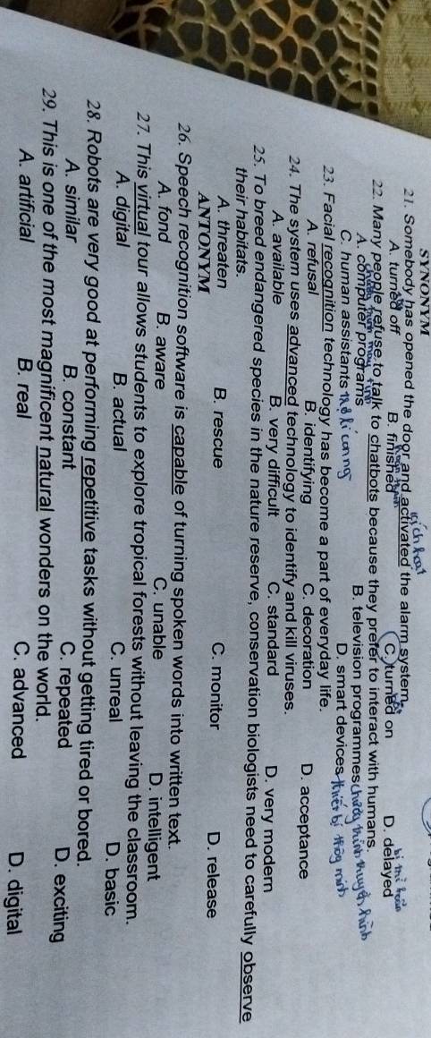 SYNONYM
21. Somebody has opened the door and activated the alarm system
A. turned off B. finished C. turned on D. delayed
22. Many people refuse to talk to chatbots because they prefer to interact with humans.
A. computer programs B television programmes
C. human assistant D. smart devices
23. Facial recognition technology has become a part of everyday life.
A. refusal B. identifying C. decoration D. acceptance
24. The system uses advanced technology to identify and kill viruses.
A. available B. very difficult C. standard D. very modern
25. To breed endangered species in the nature reserve, conservation biologists need to carefully observe
their habitats.
A. threaten B. rescue C. monitor D. release
ANTONYM
26. Speech recognition software is capable of turning spoken words into written text.
A. fond B. aware C. unable D. intelligent
27. This virtual tour allows students to explore tropical forests without leaving the classroom.
A. digital B. actual C. unreal D. basic
28. Robots are very good at performing repetitive tasks without getting tired or bored.
A. similar B. constant C. repeated D. exciting
29. This is one of the most magnificent natural wonders on the world.
A. artificial B. real C. advanced D. digital