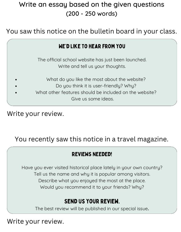 Write an essay based on the given questions 
(200 - 250 words) 
You saw this notice on the bulletin board in your class. 
WE'D LIKE TO HEAR FROM YOU 
The official school website has just been launched. 
Write and tell us your thoughts. 
What do you like the most about the website? 
Do you think it is user-friendly? Why? 
What other features should be included on the website? 
Give us some ideas. 
Write your review. 
You recently saw this notice in a travel magazine. 
REVIEWS NEEDED! 
Have you ever visited historical place lately in your own country? 
Tell us the name and why it is popular among visitors. 
Describe what you enjoyed the most at the place. 
Would you recommend it to your friends? Why? 
SEND US YOUR REVIEW. 
The best review will be published in our special issue. 
Write your review.