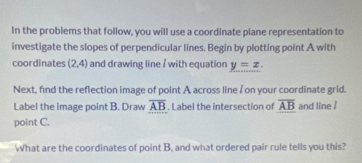 In the problems that follow, you will use a coordinate plane representation to 
investigate the slopes of perpendicular lines. Begin by plotting point A with 
coordinates (2,4) and drawing line / with equation y=x. 
Next, find the reflection image of point A across line / on your coordinate grid. 
Label the image point B. Draw overline AB. Label the intersection of overline AB and line  
point C. 
What are the coordinates of point B, and what ordered pair rule tells you this?