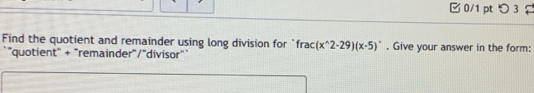 □ 0/1 pt つ3 
Find the quotient and remainder using long division for frac(x^(wedge)2-29)(x-5). Give your answer in the form: 
"quotient' + "remainder"/"divisor