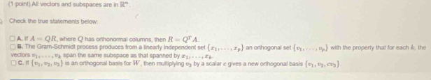 All vectors and subspaces are in R^n. 
Check the true statements below:
A. If A=QR , where Q has orthonormal columns, then R=Q^TA.
B. The Gram-Schmidt process produces from a linearly independent set  x_1,...,x_p an orthogonal set  v_1,·s ,.,v_p with the property that for each k, the
vectors v_1,....., v span the same subspace as that spanned by x_1,...,x_k
C. I  v_1,v_2,v_3 is an orthogonal basis for W , then multiplying v _ by a scalar c gives a new orthogonal basis  v_1,v_2,cv_3