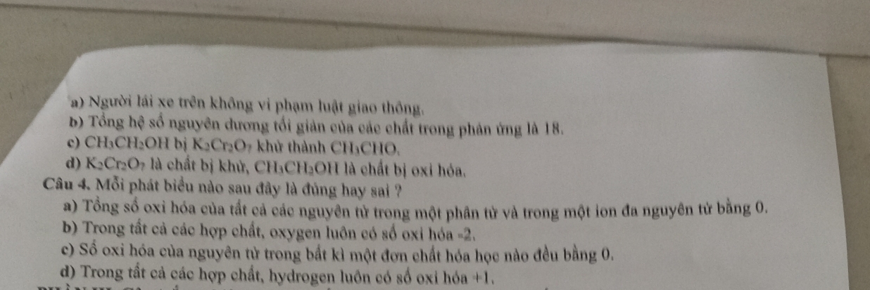 a) Người lái xe trên không vi phạm luật giao thông.
b) Tổng hệ số nguyên dương tối giản của các chất trong phản ứng là 18.
c) CH_3CH_2OH bj K_2Cr_2O khử thành CH₃CHO.
d) K_2Cr_2O_7 là chất bị khử, CH₃CH₂OH là chất bị oxi hóa.
Câu 4. Mỗi phát biểu nào sau đây là đúng hay sai ?
a) Tổng số oxi hóa của tất cả các nguyên tử trong một phân từ và trong một ion đa nguyên tử bằng 0.
b) Trong tất cả các hợp chất, oxygen luôn có số oxi hóa -2.
c) Số oxi hóa của nguyên tử trong bắt kì một đơn chất hóa học nào đều bằng 0.
d) Trong tất cả các hợp chất, hydrogen luồn có số oxi hóa +1.