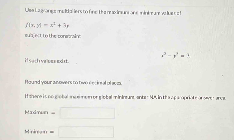 Use Lagrange multipliers to fnd the maximum and minimum values of
f(x,y)=x^2+3y
subject to the constraint
x^2-y^2=7, 
if such values exist. 
Round your answers to two decimal places. 
If there is no global maximum or global minimum, enter NA in the appropriate answer area.
Maximum=□
v linimum =□